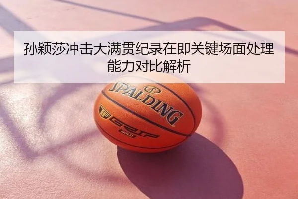孙颖莎冲击大满贯纪录在即关键场面处理能力对比解析